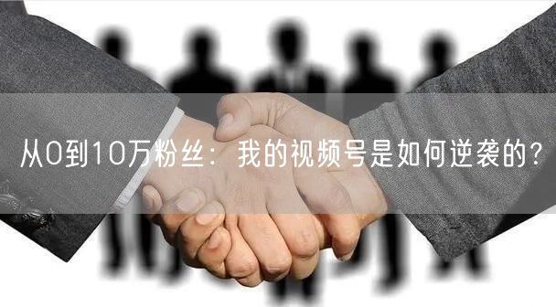从0到10万粉丝:我的视频号是如何逆袭的?