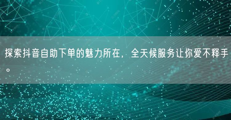 探索抖音自助下单的魅力所在，全天候服务让你爱不释手。