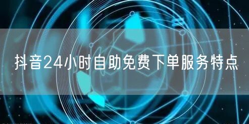抖音24小时自助免费下单服务特点
