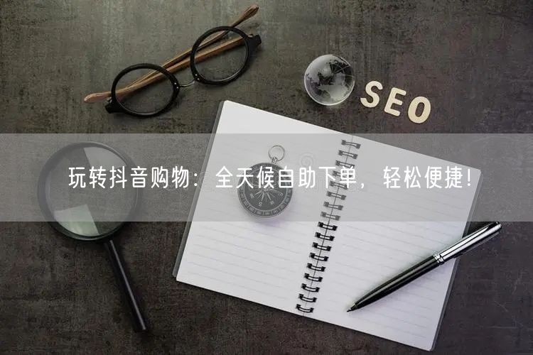 玩转抖音购物:全天候自助下单,轻松便捷!