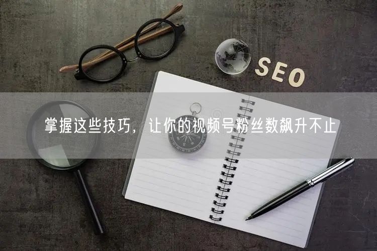 掌握这些技巧,让你的视频号粉丝数飙升不止