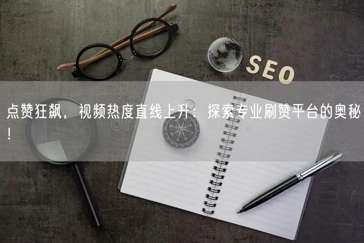 点赞狂飙,视频热度直线上升:探索专业刷赞平台的奥秘!