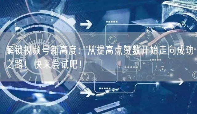 解锁视频号新高度：从提高点赞数开始走向成功之路！快来尝试吧！