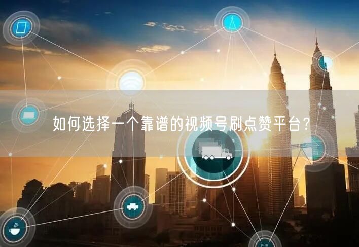 如何选择一个靠谱的视频号刷点赞平台？